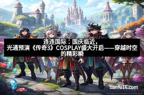 连连国际：国庆临近，光通预演《传奇3》COSPLAY盛大开启——穿越时空的精彩瞬间
